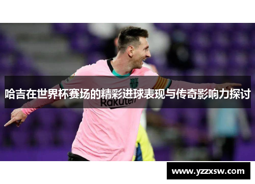 哈吉在世界杯赛场的精彩进球表现与传奇影响力探讨