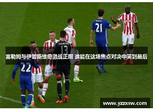 富勒姆与伊普斯维奇激战正酣 谁能在这场焦点对决中笑到最后
