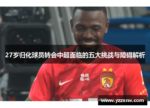 27岁归化球员转会中超面临的五大挑战与障碍解析