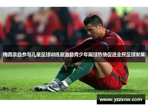 梅西亲自参与儿童足球训练营激励青少年踢球热情促进全民足球发展